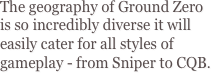 The geography of Ground Zero is so incredibly diverse it will easily cater for all styles of gameplay - from Sniper to CQB.