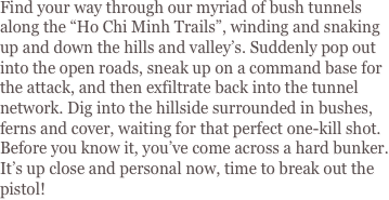 Find your way through our myriad of bush tunnels along the “Ho Chi Minh Trails”, winding and snaking up and down the hills and valley’s. Suddenly pop out into the open roads, sneak up on a command base for the attack, and then exfiltrate back into the tunnel network. Dig into the hillside surrounded in bushes, ferns and cover, waiting for that perfect one-kill shot. Before you know it, you’ve come across a hard bunker. It’s up close and personal now, time to break out the pistol!