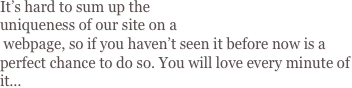 It’s hard to sum up the 
uniqueness of our site on a
 webpage, so if you haven’t seen it before now is a perfect chance to do so. You will love every minute of it...