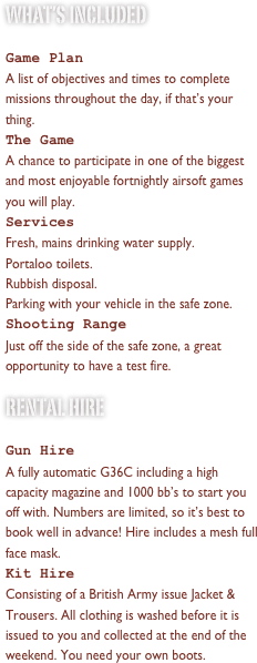 what’s included

Game Plan
A list of objectives and times to complete missions throughout the day, if that’s your thing.
The Game
A chance to participate in one of the biggest and most enjoyable fortnightly airsoft games you will play.Services
Fresh, mains drinking water supply.
Portaloo toilets.
Rubbish disposal.
Parking with your vehicle in the safe zone.
Shooting Range
Just off the side of the safe zone, a great opportunity to have a test fire.
Rental hire

Gun Hire
A fully automatic G36C including a high capacity magazine and 1000 bb’s to start you off with. Numbers are limited, so it’s best to book well in advance! Hire includes a mesh full face mask.
Kit Hire
Consisting of a British Army issue Jacket & Trousers. All clothing is washed before it is issued to you and collected at the end of the day. You will still need your own boots.